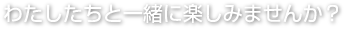 わたしたちと一緒に楽しみませんか？